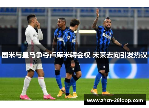 国米与皇马争夺卢库米转会权 未来去向引发热议