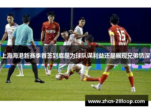 上海海港新赛季首签到底是为球队谋利益还是展现兄弟情深