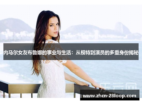 内马尔女友布鲁娜的事业与生活：从模特到演员的多重身份揭秘