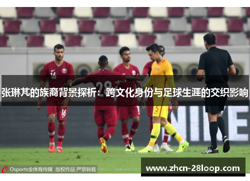 张琳芃的族裔背景探析：跨文化身份与足球生涯的交织影响
