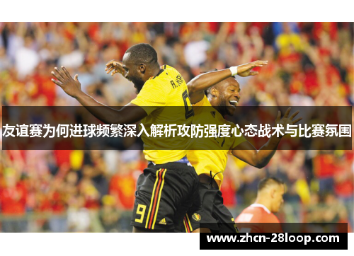 友谊赛为何进球频繁深入解析攻防强度心态战术与比赛氛围