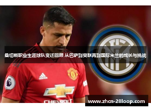 桑切斯职业生涯球队变迁回顾 从巴萨到曼联再到国际米兰的成长与挑战